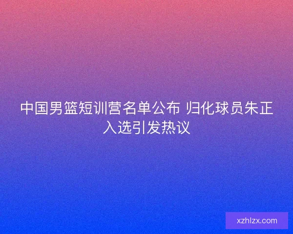中国男篮短训营名单公布 归化球员朱正入选引发热议