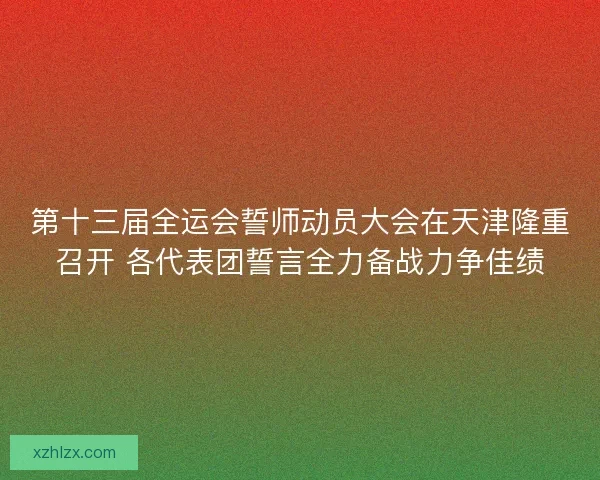 第十三届全运会誓师动员大会在天津隆重召开 各代表团誓言全力备战力争佳绩