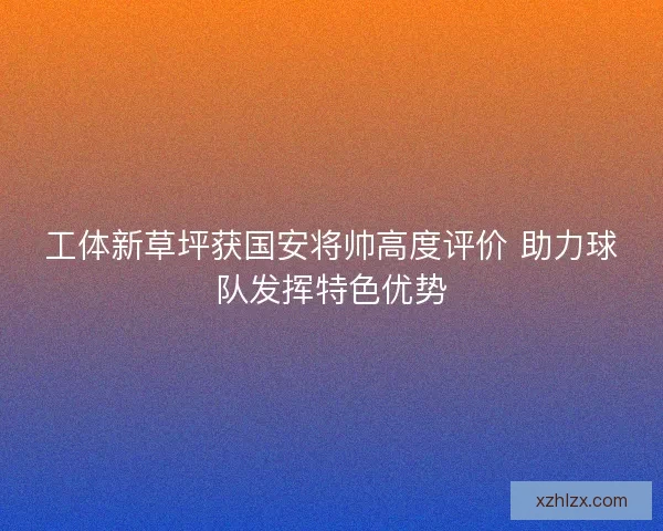 工体新草坪获国安将帅高度评价 助力球队发挥特色优势