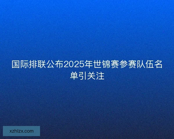 国际排联公布2025年世锦赛参赛队伍名单引关注